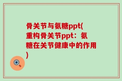 骨关节与氨糖ppt(重构骨关节ppt：氨糖在关节健康中的作用)