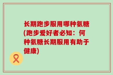 长期跑步服用哪种氨糖(跑步爱好者必知：何种氨糖长期服用有助于健康)