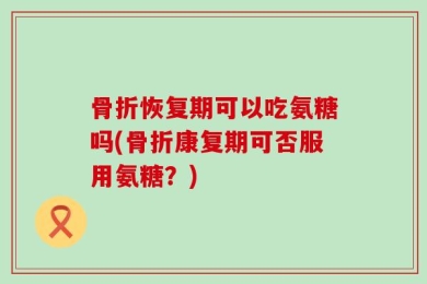 骨折恢复期可以吃氨糖吗(骨折康复期可否服用氨糖？)