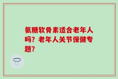 氨糖软骨素适合老年人吗？老年人关节保健专题？
