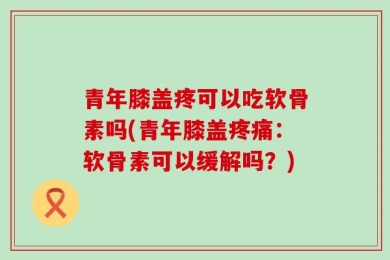 青年膝盖疼可以吃软骨素吗(青年膝盖疼痛：软骨素可以缓解吗？)