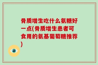 骨质增生吃什么氨糖好一点(骨质增生患者可食用的氨基葡萄糖推荐)