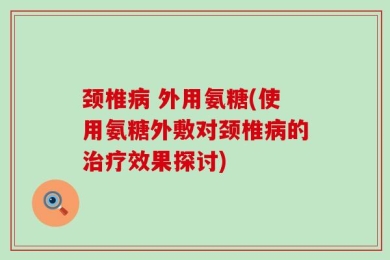 颈椎病 外用氨糖(使用氨糖外敷对颈椎病的治疗效果探讨)