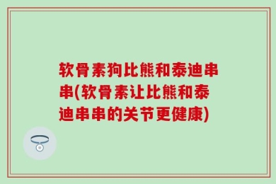 软骨素狗比熊和泰迪串串(软骨素让比熊和泰迪串串的关节更健康)