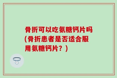 骨折可以吃氨糖钙片吗(骨折患者是否适合服用氨糖钙片？)