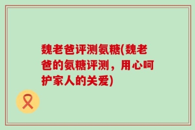 魏老爸评测氨糖(魏老爸的氨糖评测，用心呵护家人的关爱)