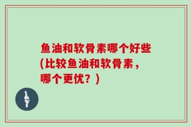 鱼油和软骨素哪个好些(比较鱼油和软骨素，哪个更优？)