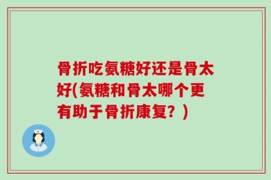 骨折吃氨糖好还是骨太好(氨糖和骨太哪个更有助于骨折康复？)