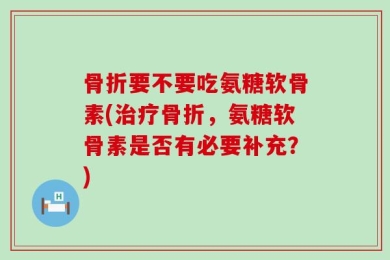 骨折要不要吃氨糖软骨素(治疗骨折，氨糖软骨素是否有必要补充？)