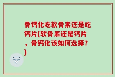 骨钙化吃软骨素还是吃钙片(软骨素还是钙片，骨钙化该如何选择？)