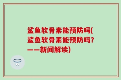 鲨鱼软骨素能预防吗(鲨鱼软骨素能预防吗？——新闻解读)