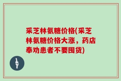 采芝林氨糖价格(采芝林氨糖价格大涨，药店奉劝患者不要囤货)