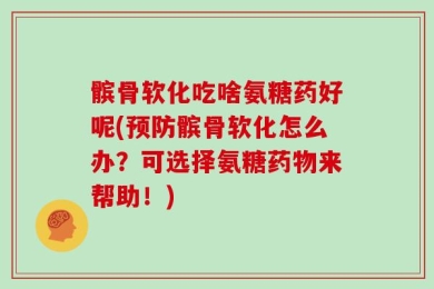 髌骨软化吃啥氨糖药好呢(预防髌骨软化怎么办？可选择氨糖药物来帮助！)