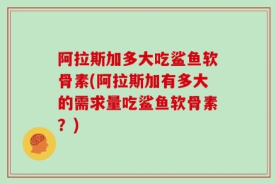 阿拉斯加多大吃鲨鱼软骨素(阿拉斯加有多大的需求量吃鲨鱼软骨素？)