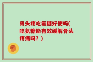 骨头疼吃氨糖好使吗(吃氨糖能有效缓解骨头疼痛吗？)