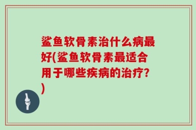 鲨鱼软骨素治什么病最好(鲨鱼软骨素最适合用于哪些疾病的治疗？)