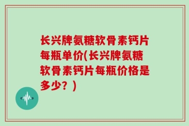 长兴牌氨糖软骨素钙片每瓶单价(长兴牌氨糖软骨素钙片每瓶价格是多少？)