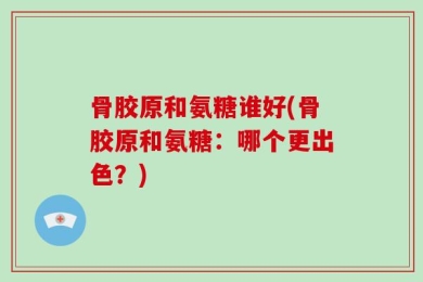 骨胶原和氨糖谁好(骨胶原和氨糖：哪个更出色？)