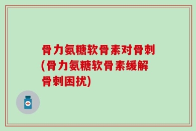 骨力氨糖软骨素对骨刺(骨力氨糖软骨素缓解骨刺困扰)