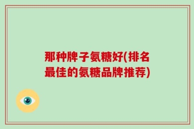 那种牌子氨糖好(排名最佳的氨糖品牌推荐)