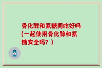 骨化醇和氨糖同吃好吗(一起使用骨化醇和氨糖安全吗？)