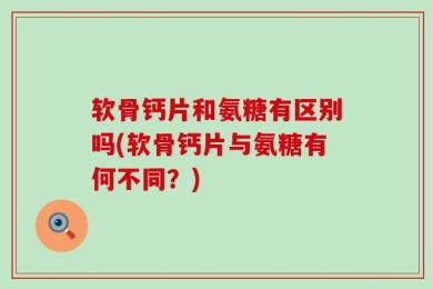 软骨钙片和氨糖有区别吗(软骨钙片与氨糖有何不同？)