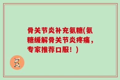 骨关节炎补充氨糖(氨糖缓解骨关节炎疼痛，专家推荐口服！)