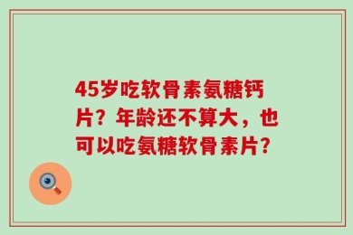 45岁吃软骨素氨糖钙片？年龄还不算大，也可以吃氨糖软骨素片？