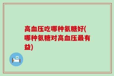 高血压吃哪种氨糖好(哪种氨糖对高血压最有益)