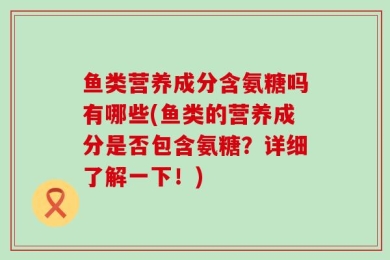 鱼类营养成分含氨糖吗有哪些(鱼类的营养成分是否包含氨糖？详细了解一下！)