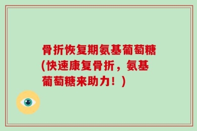 骨折恢复期氨基葡萄糖(快速康复骨折，氨基葡萄糖来助力！)