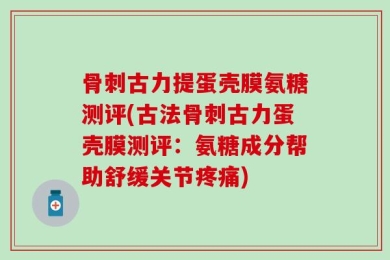 骨刺古力提蛋壳膜氨糖测评(古法骨刺古力蛋壳膜测评：氨糖成分帮助舒缓关节疼痛)