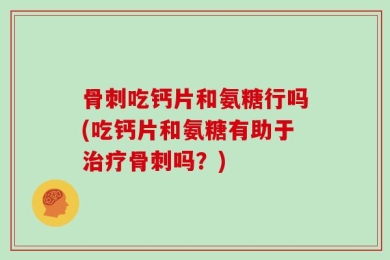 骨刺吃钙片和氨糖行吗(吃钙片和氨糖有助于治疗骨刺吗？)