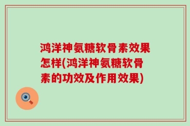 鸿洋神氨糖软骨素效果怎样(鸿洋神氨糖软骨素的功效及作用效果)