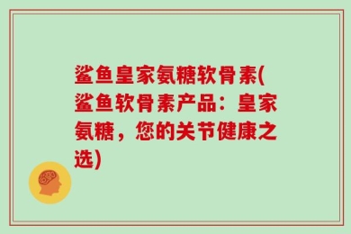 鲨鱼皇家氨糖软骨素(鲨鱼软骨素产品：皇家氨糖，您的关节健康之选)