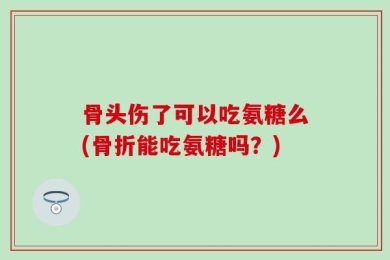 骨头伤了可以吃氨糖么(骨折能吃氨糖吗？)
