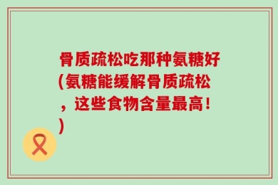 骨质疏松吃那种氨糖好(氨糖能缓解骨质疏松，这些食物含量最高！)