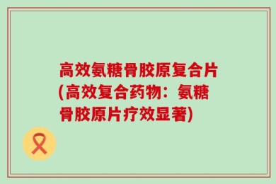 高效氨糖骨胶原复合片(高效复合药物：氨糖骨胶原片疗效显著)