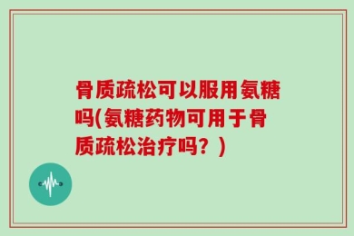 骨质疏松可以服用氨糖吗(氨糖药物可用于骨质疏松治疗吗？)