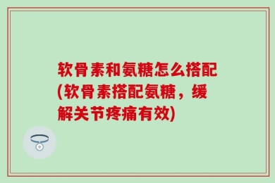软骨素和氨糖怎么搭配(软骨素搭配氨糖，缓解关节疼痛有效)