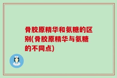 骨胶原精华和氨糖的区别(骨胶原精华与氨糖的不同点)