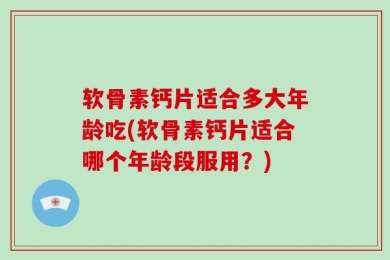 软骨素钙片适合多大年龄吃(软骨素钙片适合哪个年龄段服用？)