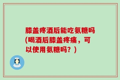 膝盖疼酒后能吃氨糖吗(喝酒后膝盖疼痛，可以使用氨糖吗？)
