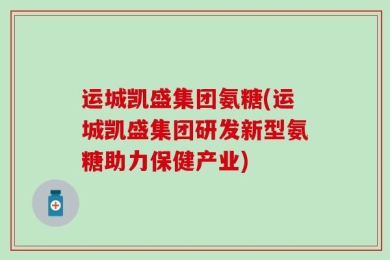 运城凯盛集团氨糖(运城凯盛集团研发新型氨糖助力保健产业)
