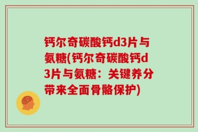 钙尔奇碳酸钙d3片与氨糖(钙尔奇碳酸钙d3片与氨糖：关键养分带来全面骨骼保护)