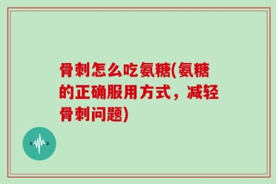 骨刺怎么吃氨糖(氨糖的正确服用方式，减轻骨刺问题)