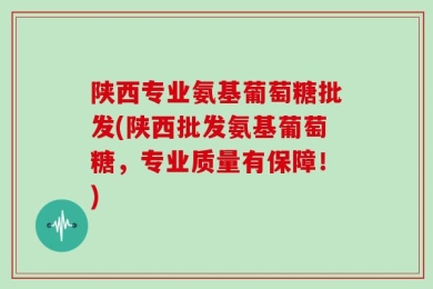 陕西专业氨基葡萄糖批发(陕西批发氨基葡萄糖，专业质量有保障！)