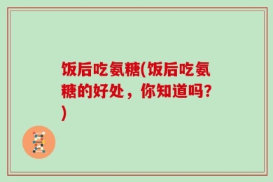 饭后吃氨糖(饭后吃氨糖的好处，你知道吗？)
