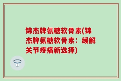 锦杰牌氨糖软骨素(锦杰牌氨糖软骨素：缓解关节疼痛新选择)