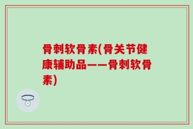 骨刺软骨素(骨关节健康辅助品——骨刺软骨素)
